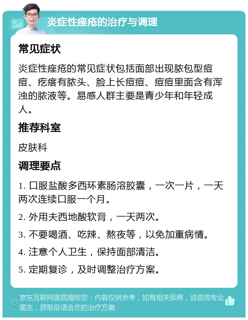 炎症性痤疮的治疗与调理 常见症状 炎症性痤疮的常见症状包括面部出现脓包型痘痘、疙瘩有脓头、脸上长痘痘、痘痘里面含有浑浊的脓液等。易感人群主要是青少年和年轻成人。 推荐科室 皮肤科 调理要点 1. 口服盐酸多西环素肠溶胶囊，一次一片，一天两次连续口服一个月。 2. 外用夫西地酸软膏，一天两次。 3. 不要喝酒、吃辣、熬夜等，以免加重病情。 4. 注意个人卫生，保持面部清洁。 5. 定期复诊，及时调整治疗方案。