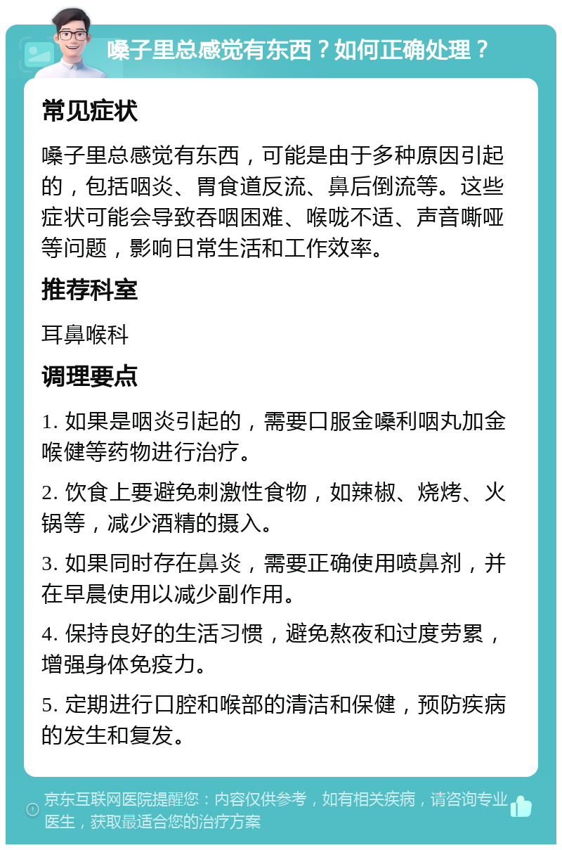 嗓子里总感觉有东西？如何正确处理？ 常见症状 嗓子里总感觉有东西，可能是由于多种原因引起的，包括咽炎、胃食道反流、鼻后倒流等。这些症状可能会导致吞咽困难、喉咙不适、声音嘶哑等问题，影响日常生活和工作效率。 推荐科室 耳鼻喉科 调理要点 1. 如果是咽炎引起的，需要口服金嗓利咽丸加金喉健等药物进行治疗。 2. 饮食上要避免刺激性食物，如辣椒、烧烤、火锅等，减少酒精的摄入。 3. 如果同时存在鼻炎，需要正确使用喷鼻剂，并在早晨使用以减少副作用。 4. 保持良好的生活习惯，避免熬夜和过度劳累，增强身体免疫力。 5. 定期进行口腔和喉部的清洁和保健，预防疾病的发生和复发。