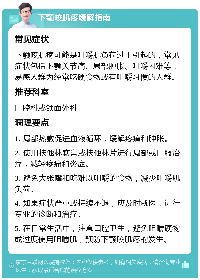 下颚咬肌疼缓解指南 常见症状 下颚咬肌疼可能是咀嚼肌负荷过重引起的，常见症状包括下颚关节痛、局部肿胀、咀嚼困难等，易感人群为经常吃硬食物或有咀嚼习惯的人群。 推荐科室 口腔科或颌面外科 调理要点 1. 局部热敷促进血液循环，缓解疼痛和肿胀。 2. 使用扶他林软膏或扶他林片进行局部或口服治疗，减轻疼痛和炎症。 3. 避免大张嘴和吃难以咀嚼的食物，减少咀嚼肌负荷。 4. 如果症状严重或持续不退，应及时就医，进行专业的诊断和治疗。 5. 在日常生活中，注意口腔卫生，避免咀嚼硬物或过度使用咀嚼肌，预防下颚咬肌疼的发生。