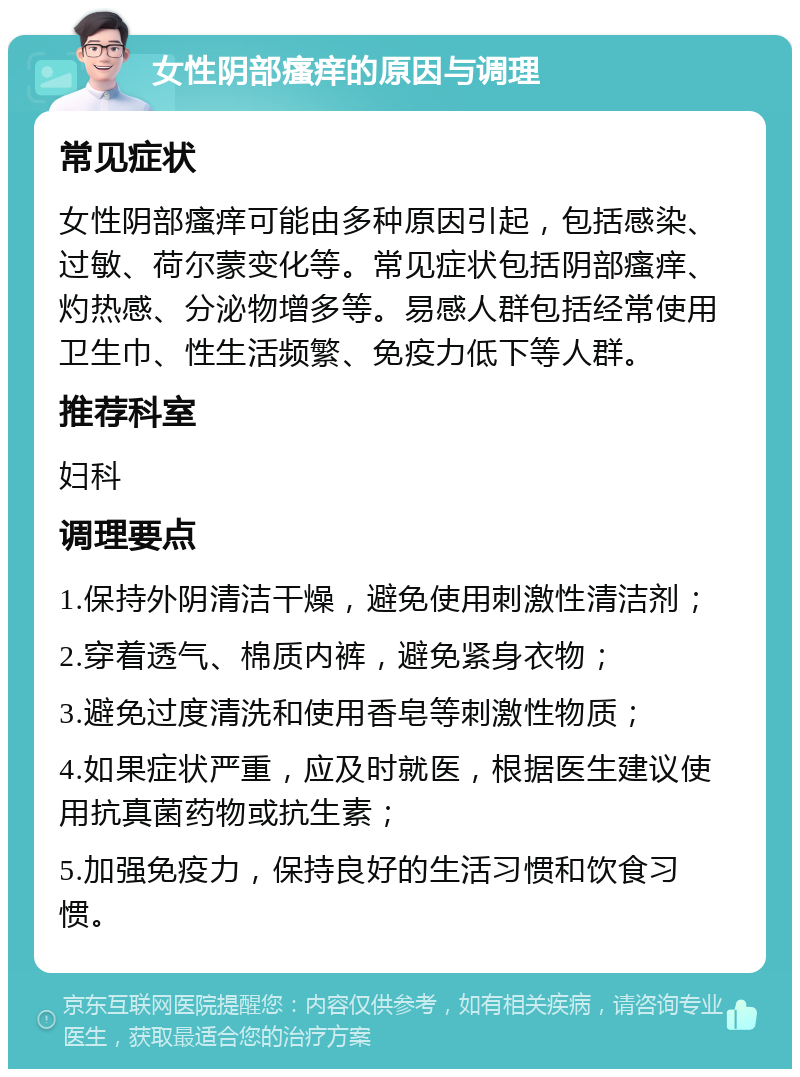 女性阴部瘙痒的原因与调理 常见症状 女性阴部瘙痒可能由多种原因引起，包括感染、过敏、荷尔蒙变化等。常见症状包括阴部瘙痒、灼热感、分泌物增多等。易感人群包括经常使用卫生巾、性生活频繁、免疫力低下等人群。 推荐科室 妇科 调理要点 1.保持外阴清洁干燥，避免使用刺激性清洁剂； 2.穿着透气、棉质内裤，避免紧身衣物； 3.避免过度清洗和使用香皂等刺激性物质； 4.如果症状严重，应及时就医，根据医生建议使用抗真菌药物或抗生素； 5.加强免疫力，保持良好的生活习惯和饮食习惯。