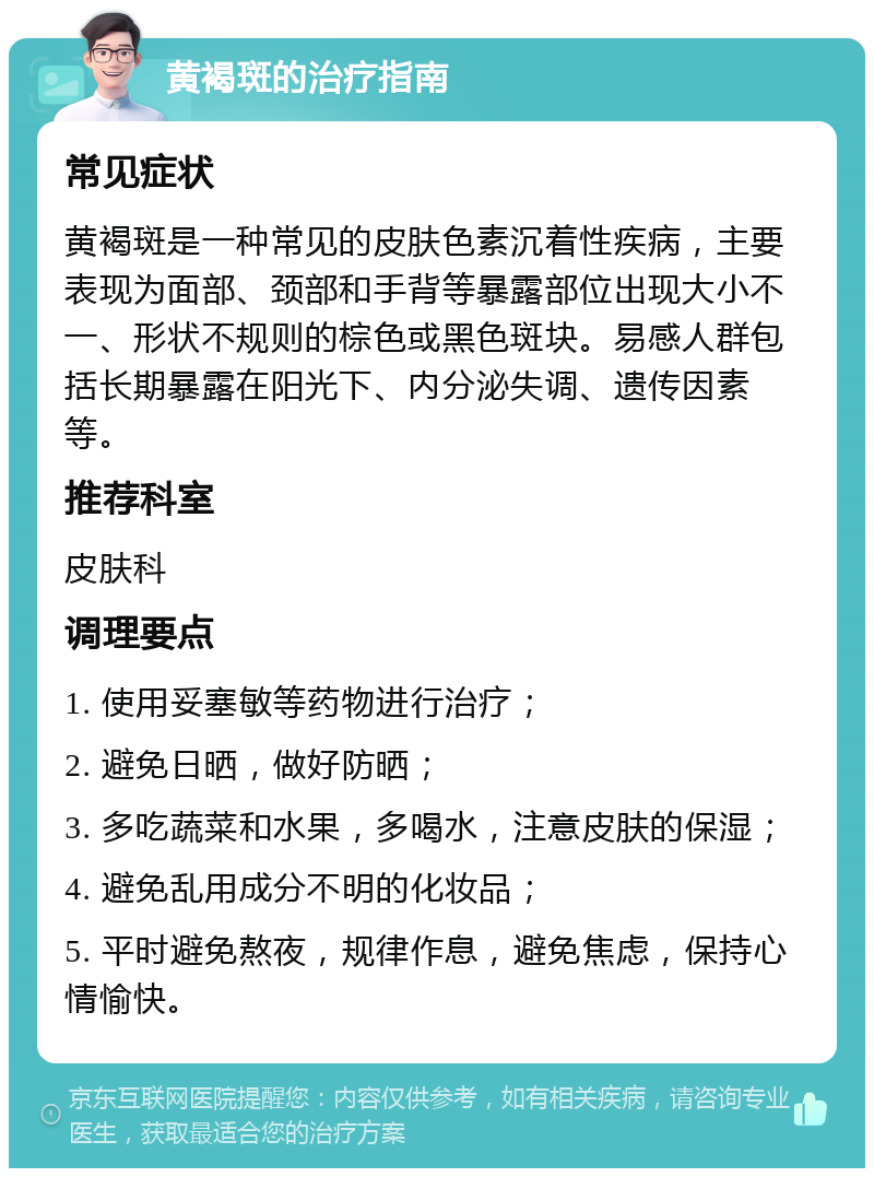 黄褐斑的治疗指南 常见症状 黄褐斑是一种常见的皮肤色素沉着性疾病，主要表现为面部、颈部和手背等暴露部位出现大小不一、形状不规则的棕色或黑色斑块。易感人群包括长期暴露在阳光下、内分泌失调、遗传因素等。 推荐科室 皮肤科 调理要点 1. 使用妥塞敏等药物进行治疗； 2. 避免日晒，做好防晒； 3. 多吃蔬菜和水果，多喝水，注意皮肤的保湿； 4. 避免乱用成分不明的化妆品； 5. 平时避免熬夜，规律作息，避免焦虑，保持心情愉快。