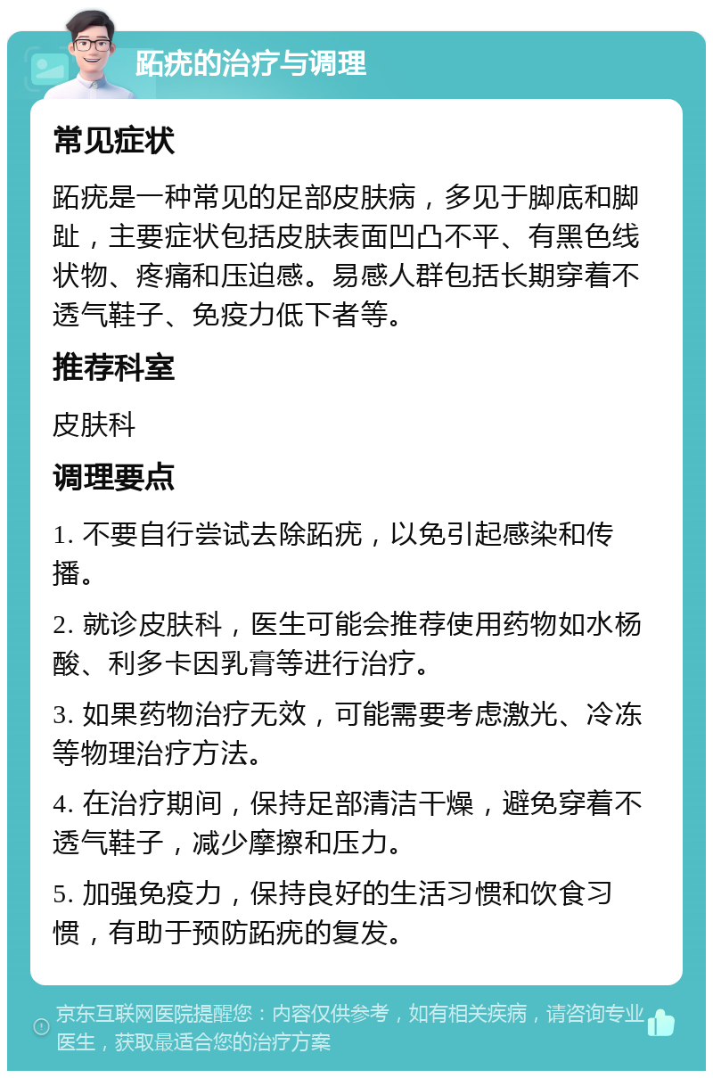 跖疣的治疗与调理 常见症状 跖疣是一种常见的足部皮肤病，多见于脚底和脚趾，主要症状包括皮肤表面凹凸不平、有黑色线状物、疼痛和压迫感。易感人群包括长期穿着不透气鞋子、免疫力低下者等。 推荐科室 皮肤科 调理要点 1. 不要自行尝试去除跖疣，以免引起感染和传播。 2. 就诊皮肤科，医生可能会推荐使用药物如水杨酸、利多卡因乳膏等进行治疗。 3. 如果药物治疗无效，可能需要考虑激光、冷冻等物理治疗方法。 4. 在治疗期间，保持足部清洁干燥，避免穿着不透气鞋子，减少摩擦和压力。 5. 加强免疫力，保持良好的生活习惯和饮食习惯，有助于预防跖疣的复发。