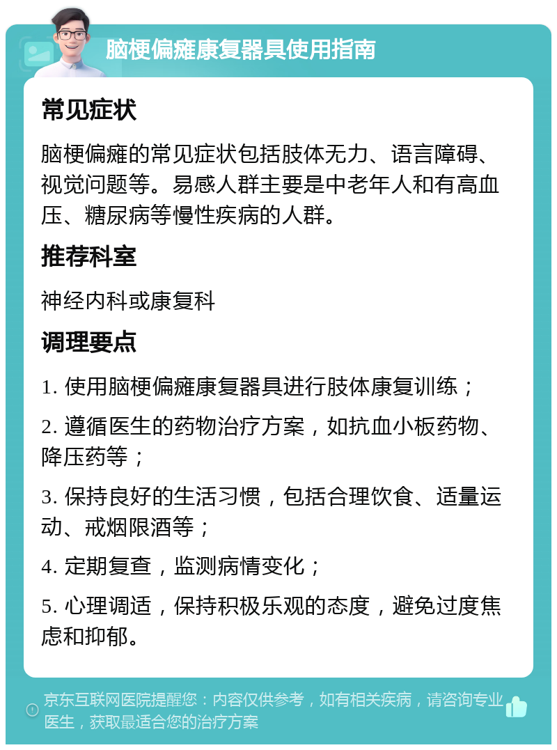 脑梗偏瘫康复器具使用指南 常见症状 脑梗偏瘫的常见症状包括肢体无力、语言障碍、视觉问题等。易感人群主要是中老年人和有高血压、糖尿病等慢性疾病的人群。 推荐科室 神经内科或康复科 调理要点 1. 使用脑梗偏瘫康复器具进行肢体康复训练； 2. 遵循医生的药物治疗方案，如抗血小板药物、降压药等； 3. 保持良好的生活习惯，包括合理饮食、适量运动、戒烟限酒等； 4. 定期复查，监测病情变化； 5. 心理调适，保持积极乐观的态度，避免过度焦虑和抑郁。