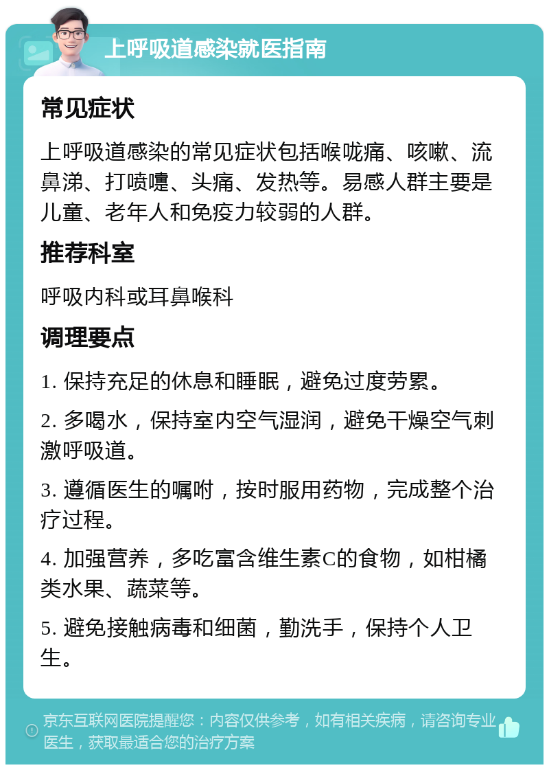 上呼吸道感染就医指南 常见症状 上呼吸道感染的常见症状包括喉咙痛、咳嗽、流鼻涕、打喷嚏、头痛、发热等。易感人群主要是儿童、老年人和免疫力较弱的人群。 推荐科室 呼吸内科或耳鼻喉科 调理要点 1. 保持充足的休息和睡眠，避免过度劳累。 2. 多喝水，保持室内空气湿润，避免干燥空气刺激呼吸道。 3. 遵循医生的嘱咐，按时服用药物，完成整个治疗过程。 4. 加强营养，多吃富含维生素C的食物，如柑橘类水果、蔬菜等。 5. 避免接触病毒和细菌，勤洗手，保持个人卫生。