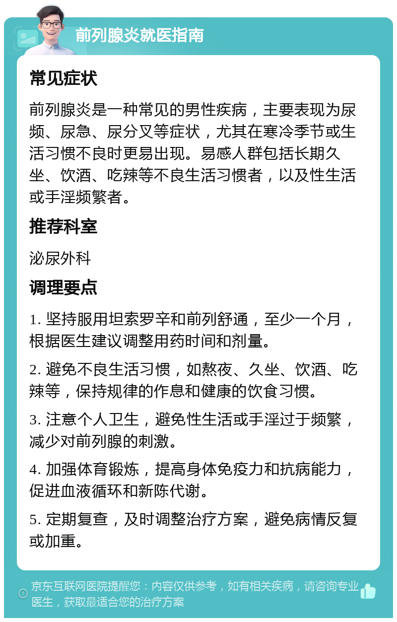 前列腺炎就医指南 常见症状 前列腺炎是一种常见的男性疾病，主要表现为尿频、尿急、尿分叉等症状，尤其在寒冷季节或生活习惯不良时更易出现。易感人群包括长期久坐、饮酒、吃辣等不良生活习惯者，以及性生活或手淫频繁者。 推荐科室 泌尿外科 调理要点 1. 坚持服用坦索罗辛和前列舒通，至少一个月，根据医生建议调整用药时间和剂量。 2. 避免不良生活习惯，如熬夜、久坐、饮酒、吃辣等，保持规律的作息和健康的饮食习惯。 3. 注意个人卫生，避免性生活或手淫过于频繁，减少对前列腺的刺激。 4. 加强体育锻炼，提高身体免疫力和抗病能力，促进血液循环和新陈代谢。 5. 定期复查，及时调整治疗方案，避免病情反复或加重。