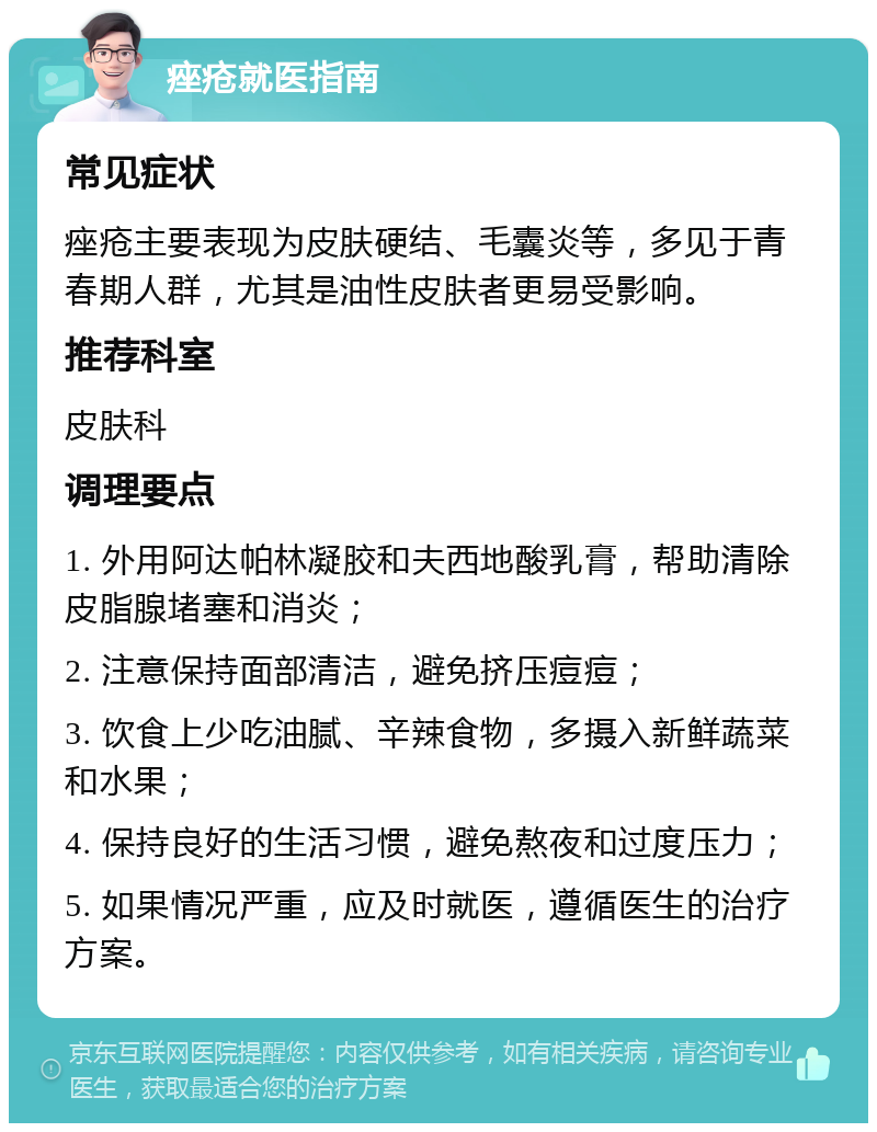 痤疮就医指南 常见症状 痤疮主要表现为皮肤硬结、毛囊炎等，多见于青春期人群，尤其是油性皮肤者更易受影响。 推荐科室 皮肤科 调理要点 1. 外用阿达帕林凝胶和夫西地酸乳膏，帮助清除皮脂腺堵塞和消炎； 2. 注意保持面部清洁，避免挤压痘痘； 3. 饮食上少吃油腻、辛辣食物，多摄入新鲜蔬菜和水果； 4. 保持良好的生活习惯，避免熬夜和过度压力； 5. 如果情况严重，应及时就医，遵循医生的治疗方案。