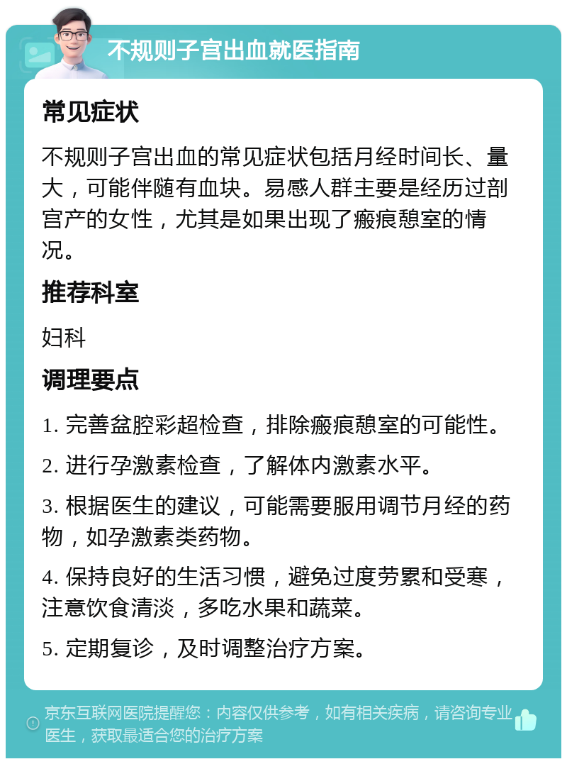 不规则子宫出血就医指南 常见症状 不规则子宫出血的常见症状包括月经时间长、量大，可能伴随有血块。易感人群主要是经历过剖宫产的女性，尤其是如果出现了瘢痕憩室的情况。 推荐科室 妇科 调理要点 1. 完善盆腔彩超检查，排除瘢痕憩室的可能性。 2. 进行孕激素检查，了解体内激素水平。 3. 根据医生的建议，可能需要服用调节月经的药物，如孕激素类药物。 4. 保持良好的生活习惯，避免过度劳累和受寒，注意饮食清淡，多吃水果和蔬菜。 5. 定期复诊，及时调整治疗方案。