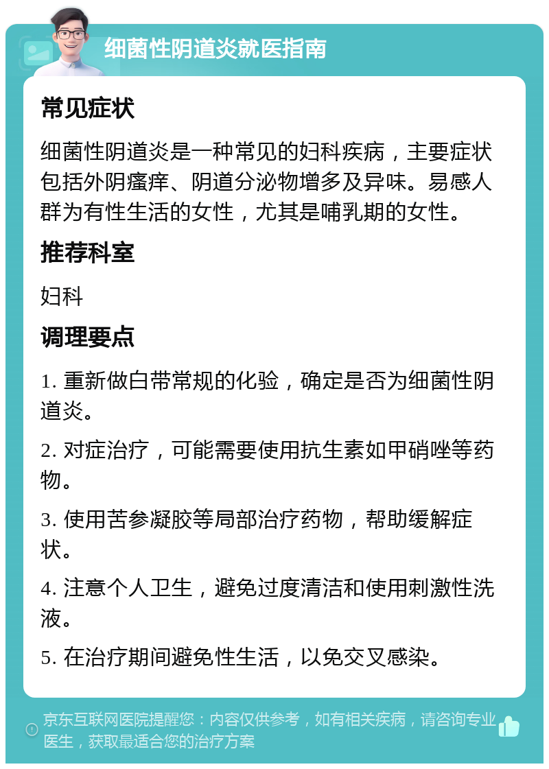 细菌性阴道炎就医指南 常见症状 细菌性阴道炎是一种常见的妇科疾病，主要症状包括外阴瘙痒、阴道分泌物增多及异味。易感人群为有性生活的女性，尤其是哺乳期的女性。 推荐科室 妇科 调理要点 1. 重新做白带常规的化验，确定是否为细菌性阴道炎。 2. 对症治疗，可能需要使用抗生素如甲硝唑等药物。 3. 使用苦参凝胶等局部治疗药物，帮助缓解症状。 4. 注意个人卫生，避免过度清洁和使用刺激性洗液。 5. 在治疗期间避免性生活，以免交叉感染。