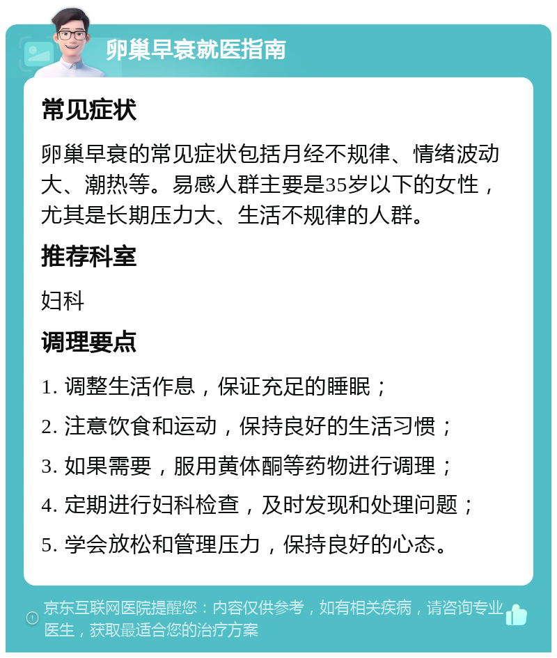 卵巢早衰就医指南 常见症状 卵巢早衰的常见症状包括月经不规律、情绪波动大、潮热等。易感人群主要是35岁以下的女性，尤其是长期压力大、生活不规律的人群。 推荐科室 妇科 调理要点 1. 调整生活作息，保证充足的睡眠； 2. 注意饮食和运动，保持良好的生活习惯； 3. 如果需要，服用黄体酮等药物进行调理； 4. 定期进行妇科检查，及时发现和处理问题； 5. 学会放松和管理压力，保持良好的心态。