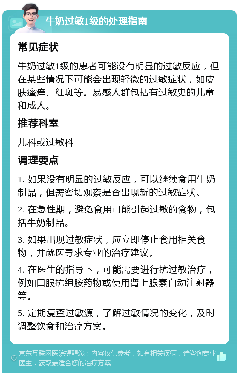 牛奶过敏1级的处理指南 常见症状 牛奶过敏1级的患者可能没有明显的过敏反应，但在某些情况下可能会出现轻微的过敏症状，如皮肤瘙痒、红斑等。易感人群包括有过敏史的儿童和成人。 推荐科室 儿科或过敏科 调理要点 1. 如果没有明显的过敏反应，可以继续食用牛奶制品，但需密切观察是否出现新的过敏症状。 2. 在急性期，避免食用可能引起过敏的食物，包括牛奶制品。 3. 如果出现过敏症状，应立即停止食用相关食物，并就医寻求专业的治疗建议。 4. 在医生的指导下，可能需要进行抗过敏治疗，例如口服抗组胺药物或使用肾上腺素自动注射器等。 5. 定期复查过敏源，了解过敏情况的变化，及时调整饮食和治疗方案。