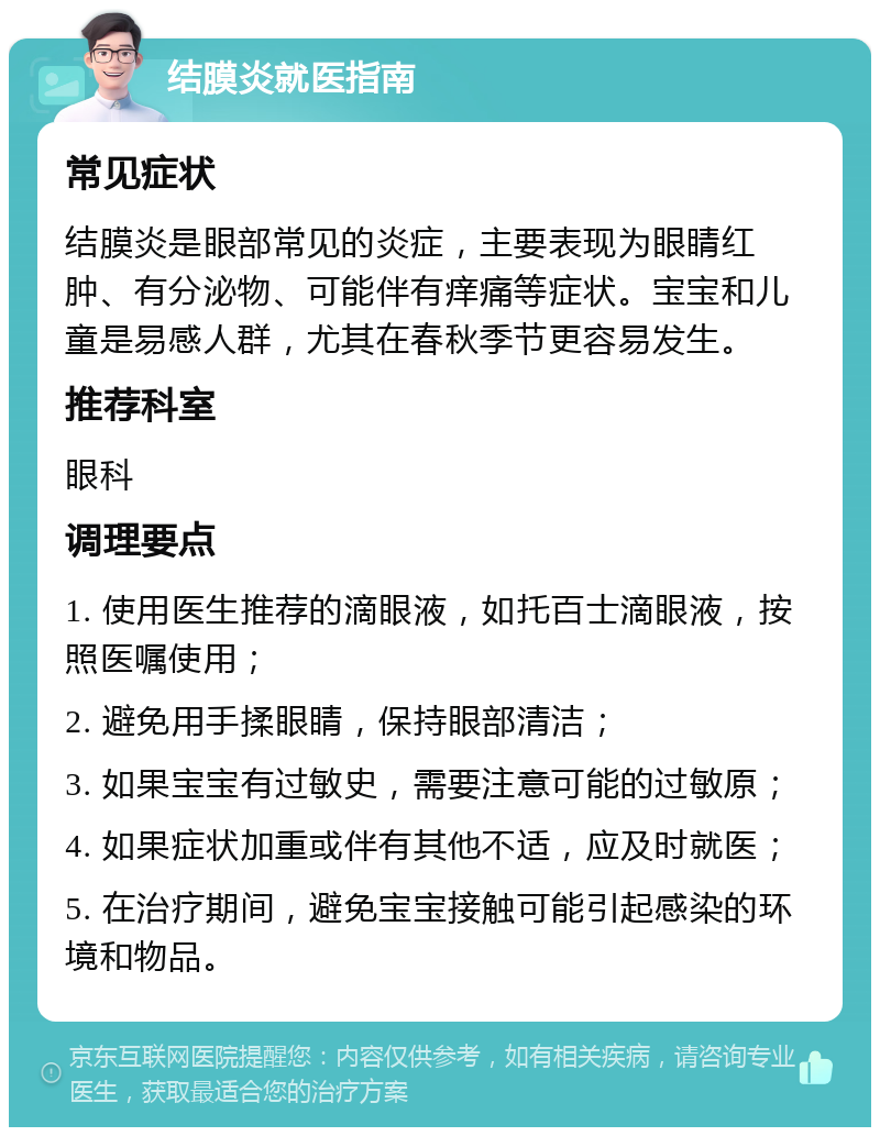 结膜炎就医指南 常见症状 结膜炎是眼部常见的炎症，主要表现为眼睛红肿、有分泌物、可能伴有痒痛等症状。宝宝和儿童是易感人群，尤其在春秋季节更容易发生。 推荐科室 眼科 调理要点 1. 使用医生推荐的滴眼液，如托百士滴眼液，按照医嘱使用； 2. 避免用手揉眼睛，保持眼部清洁； 3. 如果宝宝有过敏史，需要注意可能的过敏原； 4. 如果症状加重或伴有其他不适，应及时就医； 5. 在治疗期间，避免宝宝接触可能引起感染的环境和物品。