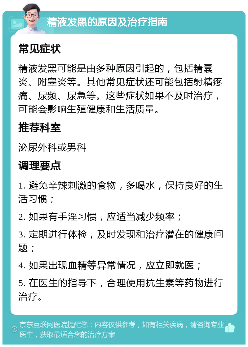 精液发黑的原因及治疗指南 常见症状 精液发黑可能是由多种原因引起的，包括精囊炎、附睾炎等。其他常见症状还可能包括射精疼痛、尿频、尿急等。这些症状如果不及时治疗，可能会影响生殖健康和生活质量。 推荐科室 泌尿外科或男科 调理要点 1. 避免辛辣刺激的食物，多喝水，保持良好的生活习惯； 2. 如果有手淫习惯，应适当减少频率； 3. 定期进行体检，及时发现和治疗潜在的健康问题； 4. 如果出现血精等异常情况，应立即就医； 5. 在医生的指导下，合理使用抗生素等药物进行治疗。