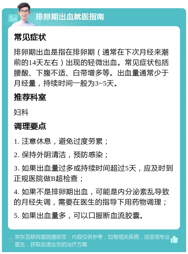 排卵期出血就医指南 常见症状 排卵期出血是指在排卵期（通常在下次月经来潮前的14天左右）出现的轻微出血。常见症状包括腰酸、下腹不适、白带增多等。出血量通常少于月经量，持续时间一般为3~5天。 推荐科室 妇科 调理要点 1. 注意休息，避免过度劳累； 2. 保持外阴清洁，预防感染； 3. 如果出血量过多或持续时间超过5天，应及时到正规医院做B超检查； 4. 如果不是排卵期出血，可能是内分泌紊乱导致的月经失调，需要在医生的指导下用药物调理； 5. 如果出血量多，可以口服断血流胶囊。