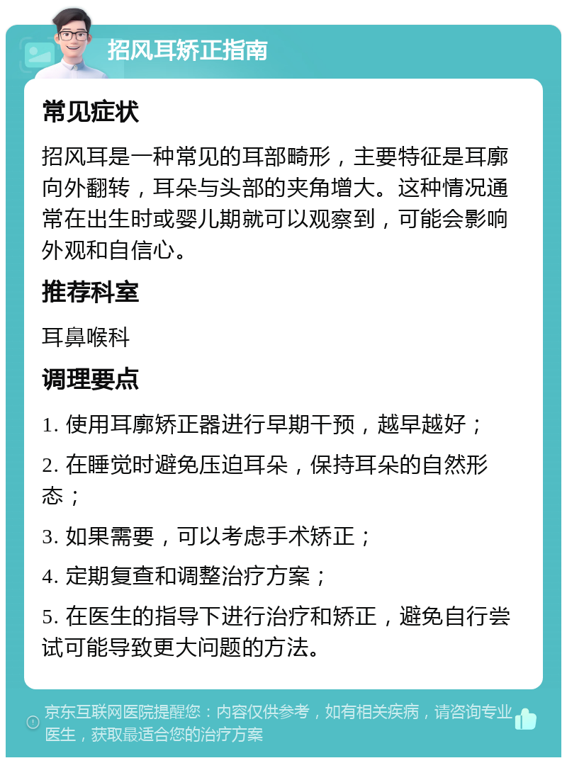 招风耳矫正指南 常见症状 招风耳是一种常见的耳部畸形，主要特征是耳廓向外翻转，耳朵与头部的夹角增大。这种情况通常在出生时或婴儿期就可以观察到，可能会影响外观和自信心。 推荐科室 耳鼻喉科 调理要点 1. 使用耳廓矫正器进行早期干预，越早越好； 2. 在睡觉时避免压迫耳朵，保持耳朵的自然形态； 3. 如果需要，可以考虑手术矫正； 4. 定期复查和调整治疗方案； 5. 在医生的指导下进行治疗和矫正，避免自行尝试可能导致更大问题的方法。