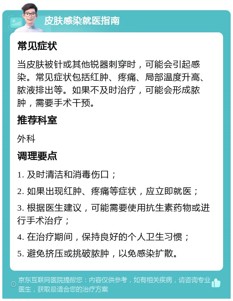 皮肤感染就医指南 常见症状 当皮肤被针或其他锐器刺穿时，可能会引起感染。常见症状包括红肿、疼痛、局部温度升高、脓液排出等。如果不及时治疗，可能会形成脓肿，需要手术干预。 推荐科室 外科 调理要点 1. 及时清洁和消毒伤口； 2. 如果出现红肿、疼痛等症状，应立即就医； 3. 根据医生建议，可能需要使用抗生素药物或进行手术治疗； 4. 在治疗期间，保持良好的个人卫生习惯； 5. 避免挤压或挑破脓肿，以免感染扩散。