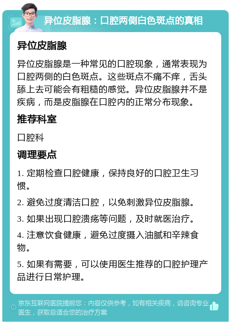 异位皮脂腺：口腔两侧白色斑点的真相 异位皮脂腺 异位皮脂腺是一种常见的口腔现象，通常表现为口腔两侧的白色斑点。这些斑点不痛不痒，舌头舔上去可能会有粗糙的感觉。异位皮脂腺并不是疾病，而是皮脂腺在口腔内的正常分布现象。 推荐科室 口腔科 调理要点 1. 定期检查口腔健康，保持良好的口腔卫生习惯。 2. 避免过度清洁口腔，以免刺激异位皮脂腺。 3. 如果出现口腔溃疡等问题，及时就医治疗。 4. 注意饮食健康，避免过度摄入油腻和辛辣食物。 5. 如果有需要，可以使用医生推荐的口腔护理产品进行日常护理。