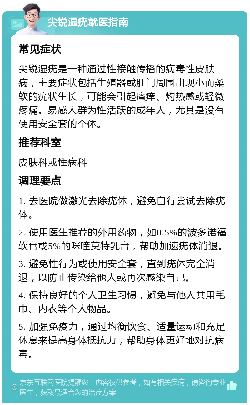 尖锐湿疣就医指南 常见症状 尖锐湿疣是一种通过性接触传播的病毒性皮肤病，主要症状包括生殖器或肛门周围出现小而柔软的疣状生长，可能会引起瘙痒、灼热感或轻微疼痛。易感人群为性活跃的成年人，尤其是没有使用安全套的个体。 推荐科室 皮肤科或性病科 调理要点 1. 去医院做激光去除疣体，避免自行尝试去除疣体。 2. 使用医生推荐的外用药物，如0.5%的波多诺福软膏或5%的咪喹莫特乳膏，帮助加速疣体消退。 3. 避免性行为或使用安全套，直到疣体完全消退，以防止传染给他人或再次感染自己。 4. 保持良好的个人卫生习惯，避免与他人共用毛巾、内衣等个人物品。 5. 加强免疫力，通过均衡饮食、适量运动和充足休息来提高身体抵抗力，帮助身体更好地对抗病毒。