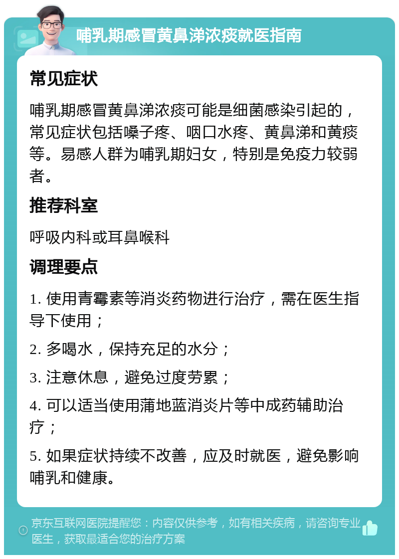 哺乳期感冒黄鼻涕浓痰就医指南 常见症状 哺乳期感冒黄鼻涕浓痰可能是细菌感染引起的，常见症状包括嗓子疼、咽口水疼、黄鼻涕和黄痰等。易感人群为哺乳期妇女，特别是免疫力较弱者。 推荐科室 呼吸内科或耳鼻喉科 调理要点 1. 使用青霉素等消炎药物进行治疗，需在医生指导下使用； 2. 多喝水，保持充足的水分； 3. 注意休息，避免过度劳累； 4. 可以适当使用蒲地蓝消炎片等中成药辅助治疗； 5. 如果症状持续不改善，应及时就医，避免影响哺乳和健康。