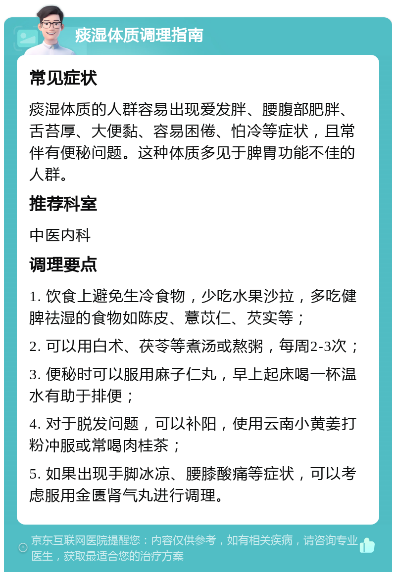 痰湿体质调理指南 常见症状 痰湿体质的人群容易出现爱发胖、腰腹部肥胖、舌苔厚、大便黏、容易困倦、怕冷等症状，且常伴有便秘问题。这种体质多见于脾胃功能不佳的人群。 推荐科室 中医内科 调理要点 1. 饮食上避免生冷食物，少吃水果沙拉，多吃健脾祛湿的食物如陈皮、薏苡仁、芡实等； 2. 可以用白术、茯苓等煮汤或熬粥，每周2-3次； 3. 便秘时可以服用麻子仁丸，早上起床喝一杯温水有助于排便； 4. 对于脱发问题，可以补阳，使用云南小黄姜打粉冲服或常喝肉桂茶； 5. 如果出现手脚冰凉、腰膝酸痛等症状，可以考虑服用金匮肾气丸进行调理。