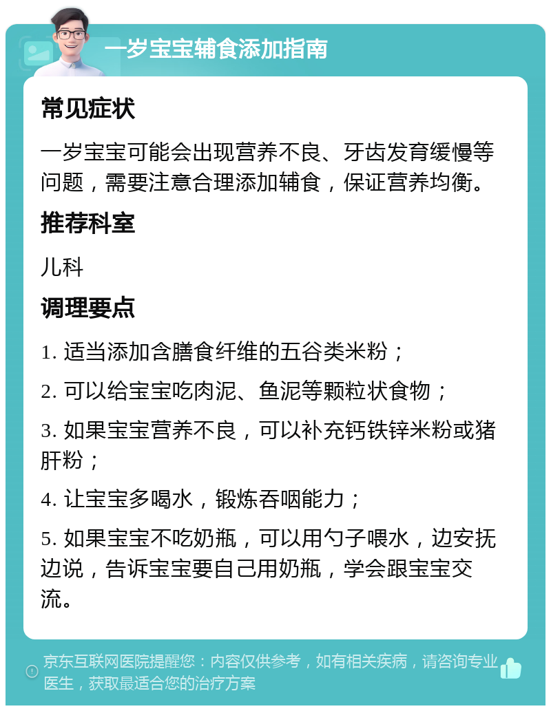 一岁宝宝辅食添加指南 常见症状 一岁宝宝可能会出现营养不良、牙齿发育缓慢等问题，需要注意合理添加辅食，保证营养均衡。 推荐科室 儿科 调理要点 1. 适当添加含膳食纤维的五谷类米粉； 2. 可以给宝宝吃肉泥、鱼泥等颗粒状食物； 3. 如果宝宝营养不良，可以补充钙铁锌米粉或猪肝粉； 4. 让宝宝多喝水，锻炼吞咽能力； 5. 如果宝宝不吃奶瓶，可以用勺子喂水，边安抚边说，告诉宝宝要自己用奶瓶，学会跟宝宝交流。