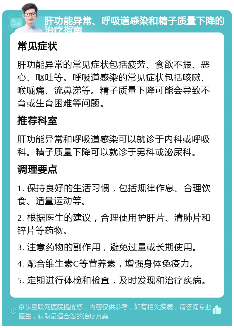 肝功能异常、呼吸道感染和精子质量下降的治疗指南 常见症状 肝功能异常的常见症状包括疲劳、食欲不振、恶心、呕吐等。呼吸道感染的常见症状包括咳嗽、喉咙痛、流鼻涕等。精子质量下降可能会导致不育或生育困难等问题。 推荐科室 肝功能异常和呼吸道感染可以就诊于内科或呼吸科。精子质量下降可以就诊于男科或泌尿科。 调理要点 1. 保持良好的生活习惯，包括规律作息、合理饮食、适量运动等。 2. 根据医生的建议，合理使用护肝片、清肺片和锌片等药物。 3. 注意药物的副作用，避免过量或长期使用。 4. 配合维生素C等营养素，增强身体免疫力。 5. 定期进行体检和检查，及时发现和治疗疾病。