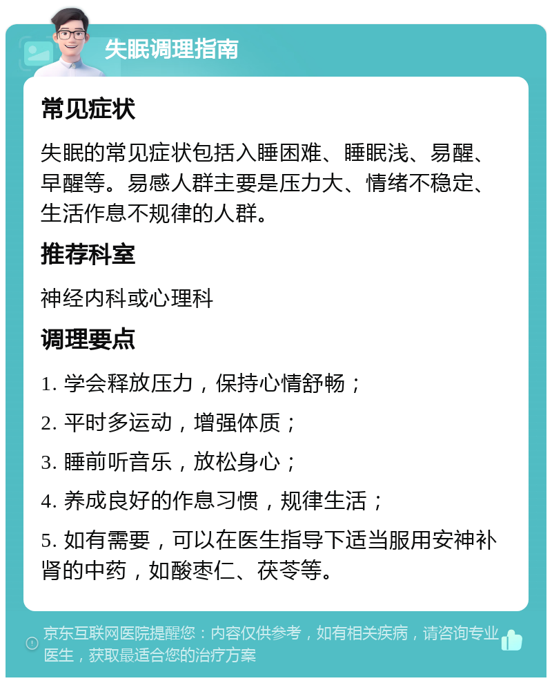 失眠调理指南 常见症状 失眠的常见症状包括入睡困难、睡眠浅、易醒、早醒等。易感人群主要是压力大、情绪不稳定、生活作息不规律的人群。 推荐科室 神经内科或心理科 调理要点 1. 学会释放压力，保持心情舒畅； 2. 平时多运动，增强体质； 3. 睡前听音乐，放松身心； 4. 养成良好的作息习惯，规律生活； 5. 如有需要，可以在医生指导下适当服用安神补肾的中药，如酸枣仁、茯苓等。