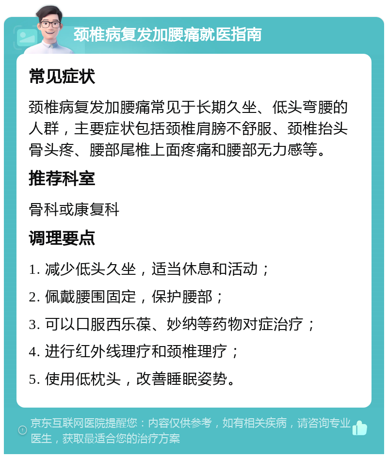 颈椎病复发加腰痛就医指南 常见症状 颈椎病复发加腰痛常见于长期久坐、低头弯腰的人群，主要症状包括颈椎肩膀不舒服、颈椎抬头骨头疼、腰部尾椎上面疼痛和腰部无力感等。 推荐科室 骨科或康复科 调理要点 1. 减少低头久坐，适当休息和活动； 2. 佩戴腰围固定，保护腰部； 3. 可以口服西乐葆、妙纳等药物对症治疗； 4. 进行红外线理疗和颈椎理疗； 5. 使用低枕头，改善睡眠姿势。