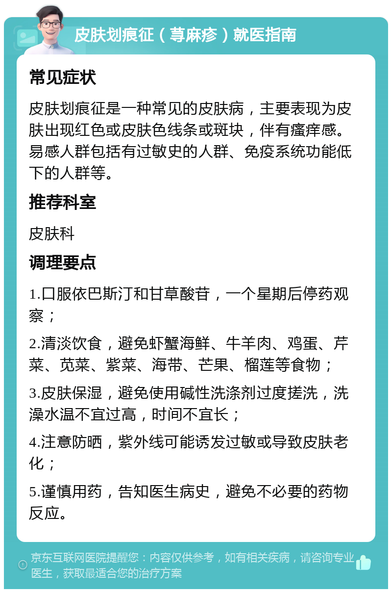 皮肤划痕征（荨麻疹）就医指南 常见症状 皮肤划痕征是一种常见的皮肤病，主要表现为皮肤出现红色或皮肤色线条或斑块，伴有瘙痒感。易感人群包括有过敏史的人群、免疫系统功能低下的人群等。 推荐科室 皮肤科 调理要点 1.口服依巴斯汀和甘草酸苷，一个星期后停药观察； 2.清淡饮食，避免虾蟹海鲜、牛羊肉、鸡蛋、芹菜、苋菜、紫菜、海带、芒果、榴莲等食物； 3.皮肤保湿，避免使用碱性洗涤剂过度搓洗，洗澡水温不宜过高，时间不宜长； 4.注意防晒，紫外线可能诱发过敏或导致皮肤老化； 5.谨慎用药，告知医生病史，避免不必要的药物反应。