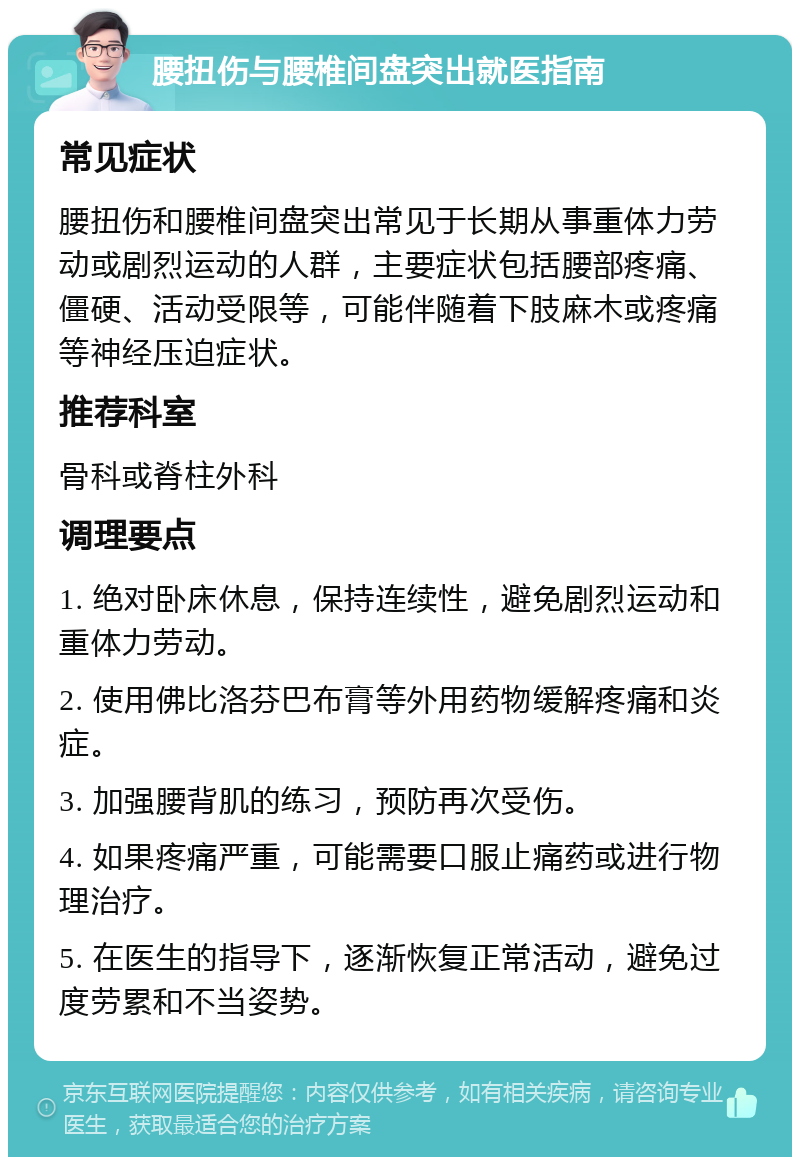 腰扭伤与腰椎间盘突出就医指南 常见症状 腰扭伤和腰椎间盘突出常见于长期从事重体力劳动或剧烈运动的人群，主要症状包括腰部疼痛、僵硬、活动受限等，可能伴随着下肢麻木或疼痛等神经压迫症状。 推荐科室 骨科或脊柱外科 调理要点 1. 绝对卧床休息，保持连续性，避免剧烈运动和重体力劳动。 2. 使用佛比洛芬巴布膏等外用药物缓解疼痛和炎症。 3. 加强腰背肌的练习，预防再次受伤。 4. 如果疼痛严重，可能需要口服止痛药或进行物理治疗。 5. 在医生的指导下，逐渐恢复正常活动，避免过度劳累和不当姿势。