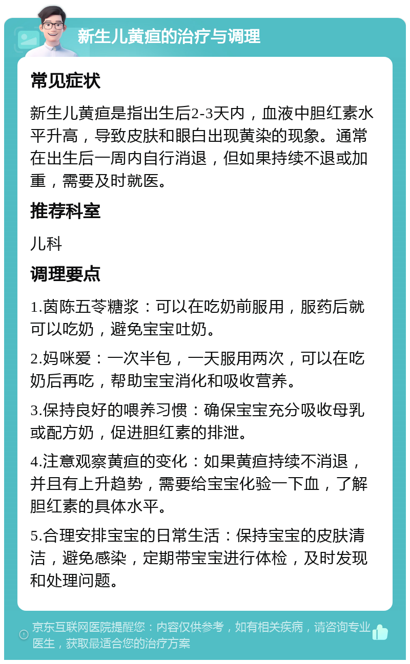 新生儿黄疸的治疗与调理 常见症状 新生儿黄疸是指出生后2-3天内，血液中胆红素水平升高，导致皮肤和眼白出现黄染的现象。通常在出生后一周内自行消退，但如果持续不退或加重，需要及时就医。 推荐科室 儿科 调理要点 1.茵陈五苓糖浆：可以在吃奶前服用，服药后就可以吃奶，避免宝宝吐奶。 2.妈咪爱：一次半包，一天服用两次，可以在吃奶后再吃，帮助宝宝消化和吸收营养。 3.保持良好的喂养习惯：确保宝宝充分吸收母乳或配方奶，促进胆红素的排泄。 4.注意观察黄疸的变化：如果黄疸持续不消退，并且有上升趋势，需要给宝宝化验一下血，了解胆红素的具体水平。 5.合理安排宝宝的日常生活：保持宝宝的皮肤清洁，避免感染，定期带宝宝进行体检，及时发现和处理问题。