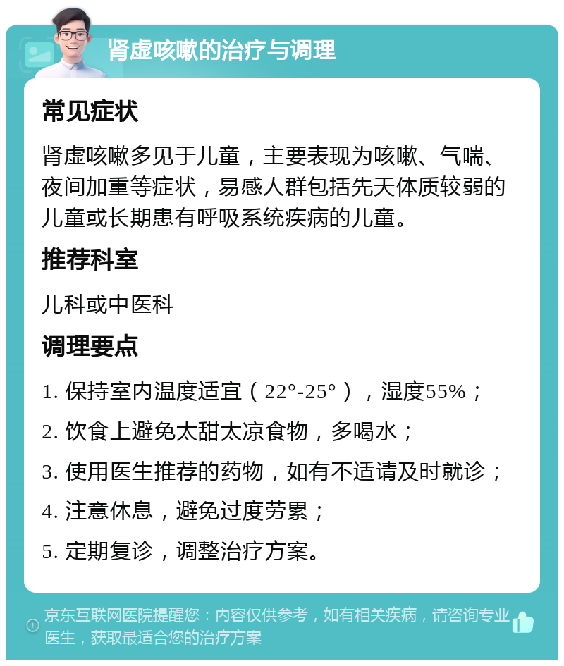 肾虚咳嗽的治疗与调理 常见症状 肾虚咳嗽多见于儿童，主要表现为咳嗽、气喘、夜间加重等症状，易感人群包括先天体质较弱的儿童或长期患有呼吸系统疾病的儿童。 推荐科室 儿科或中医科 调理要点 1. 保持室内温度适宜（22°-25°），湿度55%； 2. 饮食上避免太甜太凉食物，多喝水； 3. 使用医生推荐的药物，如有不适请及时就诊； 4. 注意休息，避免过度劳累； 5. 定期复诊，调整治疗方案。