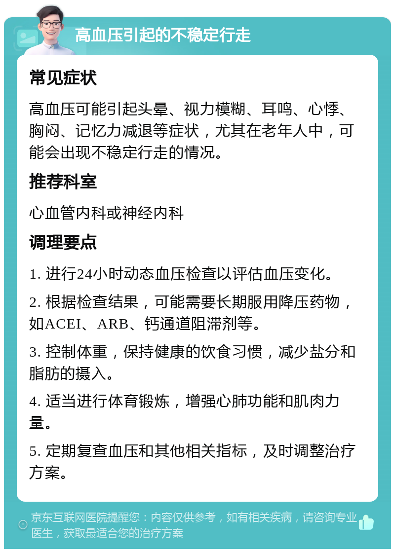 高血压引起的不稳定行走 常见症状 高血压可能引起头晕、视力模糊、耳鸣、心悸、胸闷、记忆力减退等症状，尤其在老年人中，可能会出现不稳定行走的情况。 推荐科室 心血管内科或神经内科 调理要点 1. 进行24小时动态血压检查以评估血压变化。 2. 根据检查结果，可能需要长期服用降压药物，如ACEI、ARB、钙通道阻滞剂等。 3. 控制体重，保持健康的饮食习惯，减少盐分和脂肪的摄入。 4. 适当进行体育锻炼，增强心肺功能和肌肉力量。 5. 定期复查血压和其他相关指标，及时调整治疗方案。