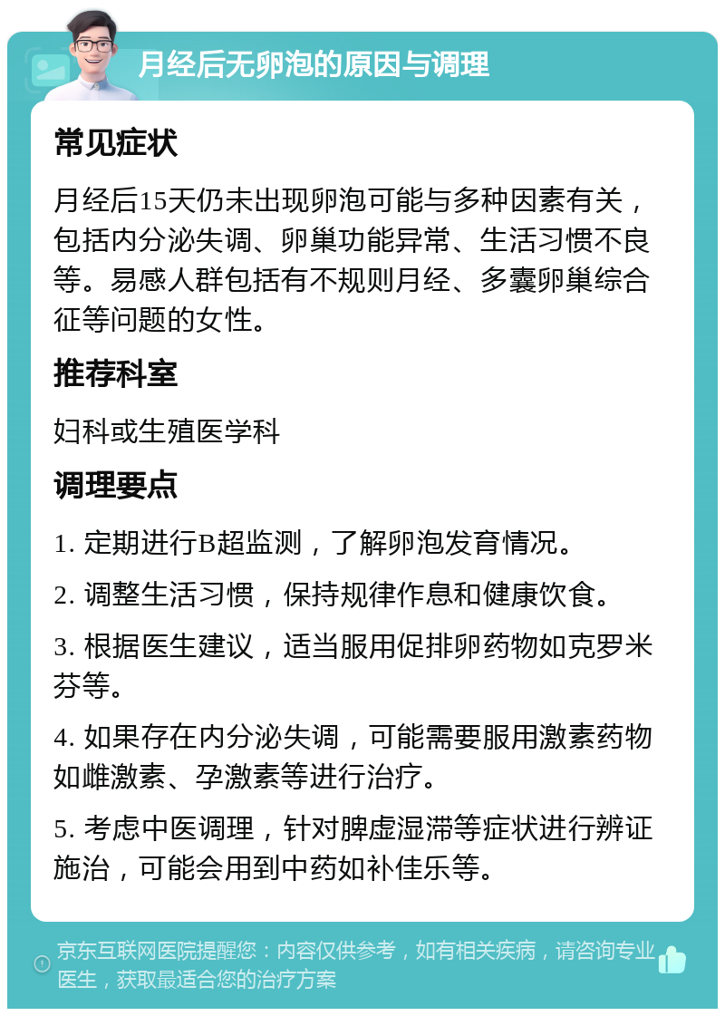 月经后无卵泡的原因与调理 常见症状 月经后15天仍未出现卵泡可能与多种因素有关，包括内分泌失调、卵巢功能异常、生活习惯不良等。易感人群包括有不规则月经、多囊卵巢综合征等问题的女性。 推荐科室 妇科或生殖医学科 调理要点 1. 定期进行B超监测，了解卵泡发育情况。 2. 调整生活习惯，保持规律作息和健康饮食。 3. 根据医生建议，适当服用促排卵药物如克罗米芬等。 4. 如果存在内分泌失调，可能需要服用激素药物如雌激素、孕激素等进行治疗。 5. 考虑中医调理，针对脾虚湿滞等症状进行辨证施治，可能会用到中药如补佳乐等。