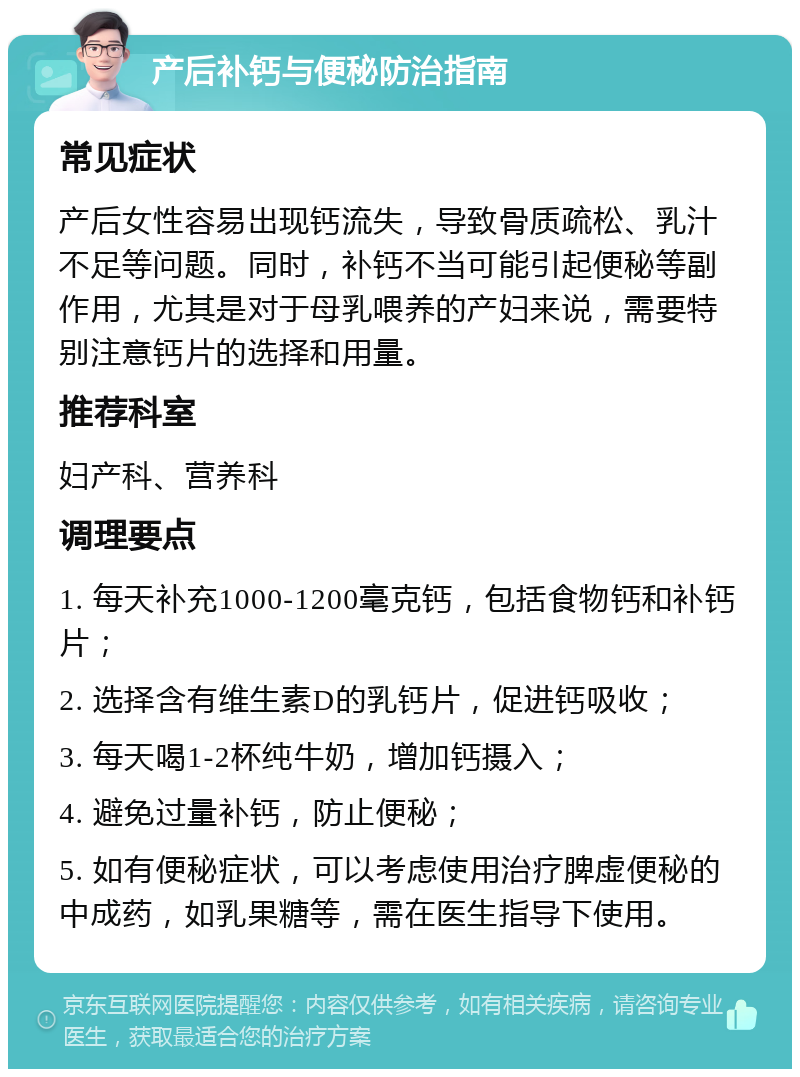 产后补钙与便秘防治指南 常见症状 产后女性容易出现钙流失，导致骨质疏松、乳汁不足等问题。同时，补钙不当可能引起便秘等副作用，尤其是对于母乳喂养的产妇来说，需要特别注意钙片的选择和用量。 推荐科室 妇产科、营养科 调理要点 1. 每天补充1000-1200毫克钙，包括食物钙和补钙片； 2. 选择含有维生素D的乳钙片，促进钙吸收； 3. 每天喝1-2杯纯牛奶，增加钙摄入； 4. 避免过量补钙，防止便秘； 5. 如有便秘症状，可以考虑使用治疗脾虚便秘的中成药，如乳果糖等，需在医生指导下使用。