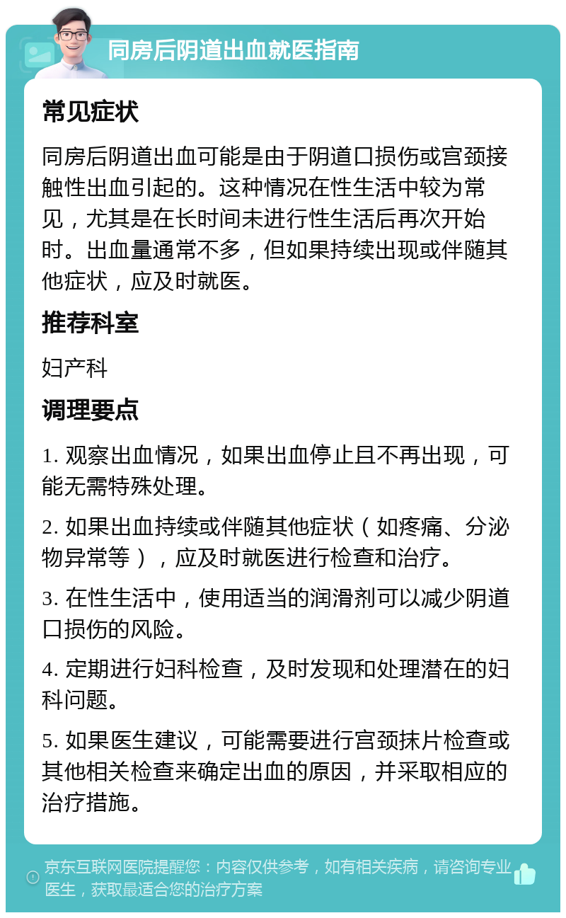 同房后阴道出血就医指南 常见症状 同房后阴道出血可能是由于阴道口损伤或宫颈接触性出血引起的。这种情况在性生活中较为常见，尤其是在长时间未进行性生活后再次开始时。出血量通常不多，但如果持续出现或伴随其他症状，应及时就医。 推荐科室 妇产科 调理要点 1. 观察出血情况，如果出血停止且不再出现，可能无需特殊处理。 2. 如果出血持续或伴随其他症状（如疼痛、分泌物异常等），应及时就医进行检查和治疗。 3. 在性生活中，使用适当的润滑剂可以减少阴道口损伤的风险。 4. 定期进行妇科检查，及时发现和处理潜在的妇科问题。 5. 如果医生建议，可能需要进行宫颈抹片检查或其他相关检查来确定出血的原因，并采取相应的治疗措施。