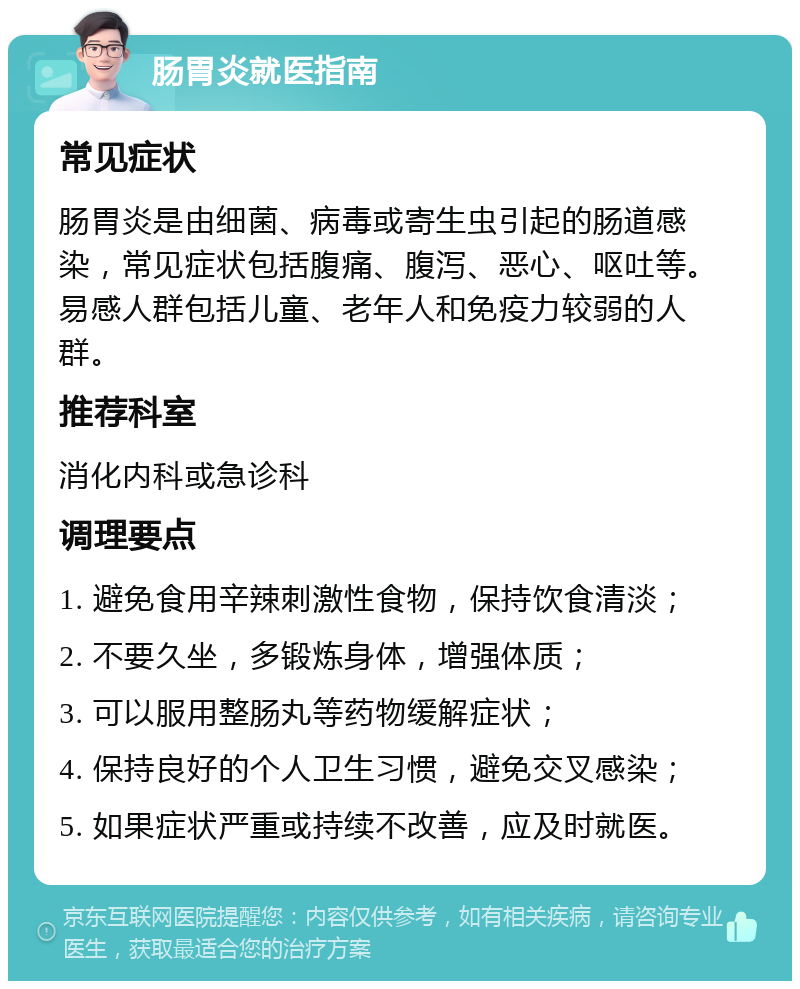 肠胃炎就医指南 常见症状 肠胃炎是由细菌、病毒或寄生虫引起的肠道感染，常见症状包括腹痛、腹泻、恶心、呕吐等。易感人群包括儿童、老年人和免疫力较弱的人群。 推荐科室 消化内科或急诊科 调理要点 1. 避免食用辛辣刺激性食物，保持饮食清淡； 2. 不要久坐，多锻炼身体，增强体质； 3. 可以服用整肠丸等药物缓解症状； 4. 保持良好的个人卫生习惯，避免交叉感染； 5. 如果症状严重或持续不改善，应及时就医。