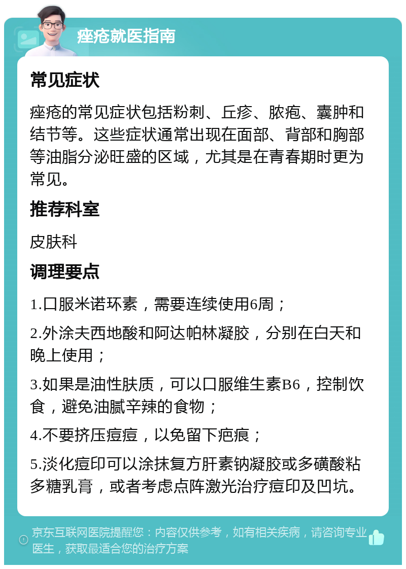 痤疮就医指南 常见症状 痤疮的常见症状包括粉刺、丘疹、脓疱、囊肿和结节等。这些症状通常出现在面部、背部和胸部等油脂分泌旺盛的区域，尤其是在青春期时更为常见。 推荐科室 皮肤科 调理要点 1.口服米诺环素，需要连续使用6周； 2.外涂夫西地酸和阿达帕林凝胶，分别在白天和晚上使用； 3.如果是油性肤质，可以口服维生素B6，控制饮食，避免油腻辛辣的食物； 4.不要挤压痘痘，以免留下疤痕； 5.淡化痘印可以涂抹复方肝素钠凝胶或多磺酸粘多糖乳膏，或者考虑点阵激光治疗痘印及凹坑。