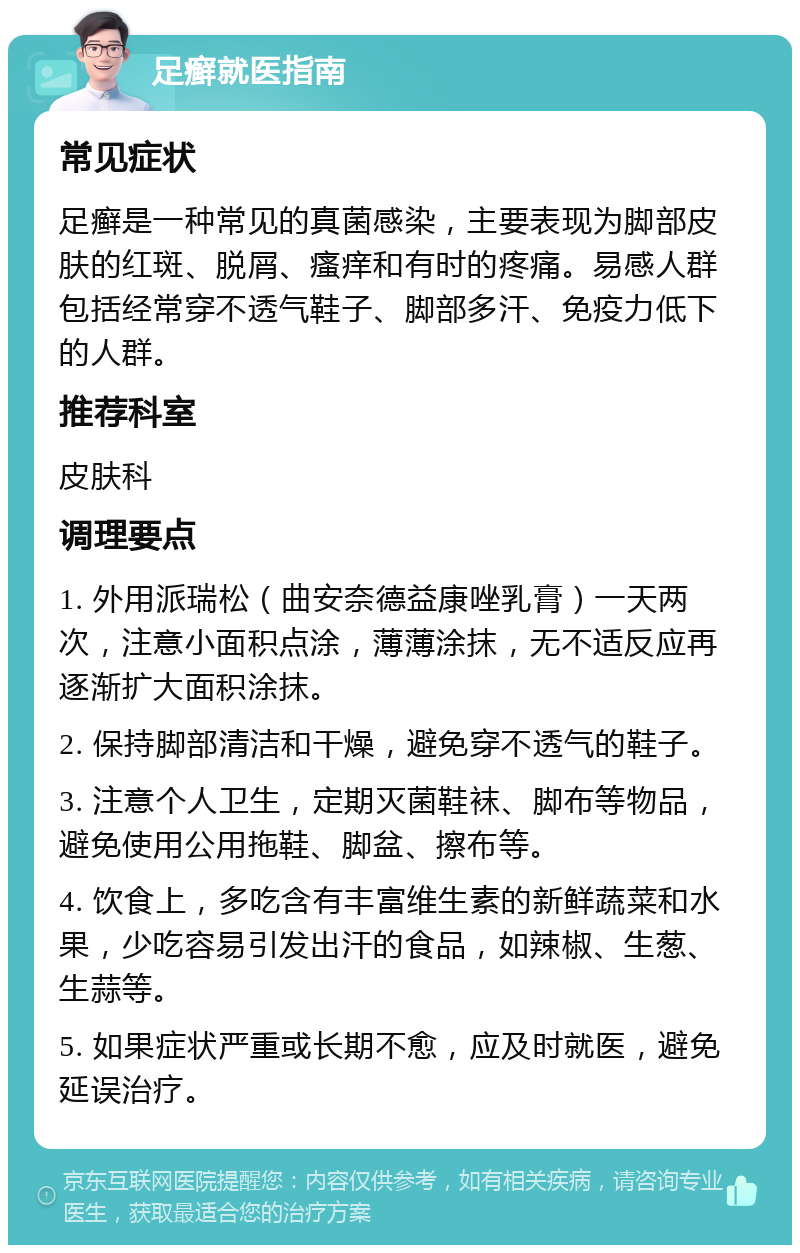 足癣就医指南 常见症状 足癣是一种常见的真菌感染，主要表现为脚部皮肤的红斑、脱屑、瘙痒和有时的疼痛。易感人群包括经常穿不透气鞋子、脚部多汗、免疫力低下的人群。 推荐科室 皮肤科 调理要点 1. 外用派瑞松（曲安奈德益康唑乳膏）一天两次，注意小面积点涂，薄薄涂抹，无不适反应再逐渐扩大面积涂抹。 2. 保持脚部清洁和干燥，避免穿不透气的鞋子。 3. 注意个人卫生，定期灭菌鞋袜、脚布等物品，避免使用公用拖鞋、脚盆、擦布等。 4. 饮食上，多吃含有丰富维生素的新鲜蔬菜和水果，少吃容易引发出汗的食品，如辣椒、生葱、生蒜等。 5. 如果症状严重或长期不愈，应及时就医，避免延误治疗。