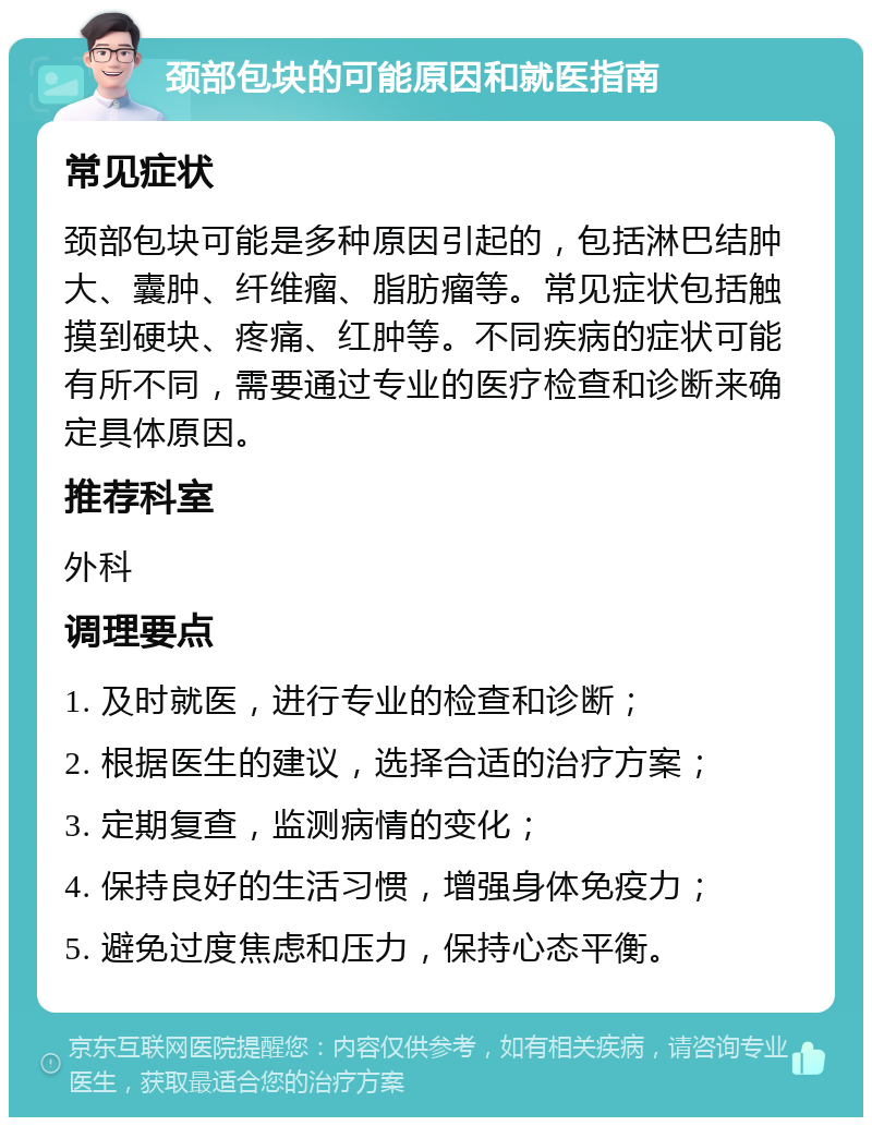 颈部包块的可能原因和就医指南 常见症状 颈部包块可能是多种原因引起的，包括淋巴结肿大、囊肿、纤维瘤、脂肪瘤等。常见症状包括触摸到硬块、疼痛、红肿等。不同疾病的症状可能有所不同，需要通过专业的医疗检查和诊断来确定具体原因。 推荐科室 外科 调理要点 1. 及时就医，进行专业的检查和诊断； 2. 根据医生的建议，选择合适的治疗方案； 3. 定期复查，监测病情的变化； 4. 保持良好的生活习惯，增强身体免疫力； 5. 避免过度焦虑和压力，保持心态平衡。