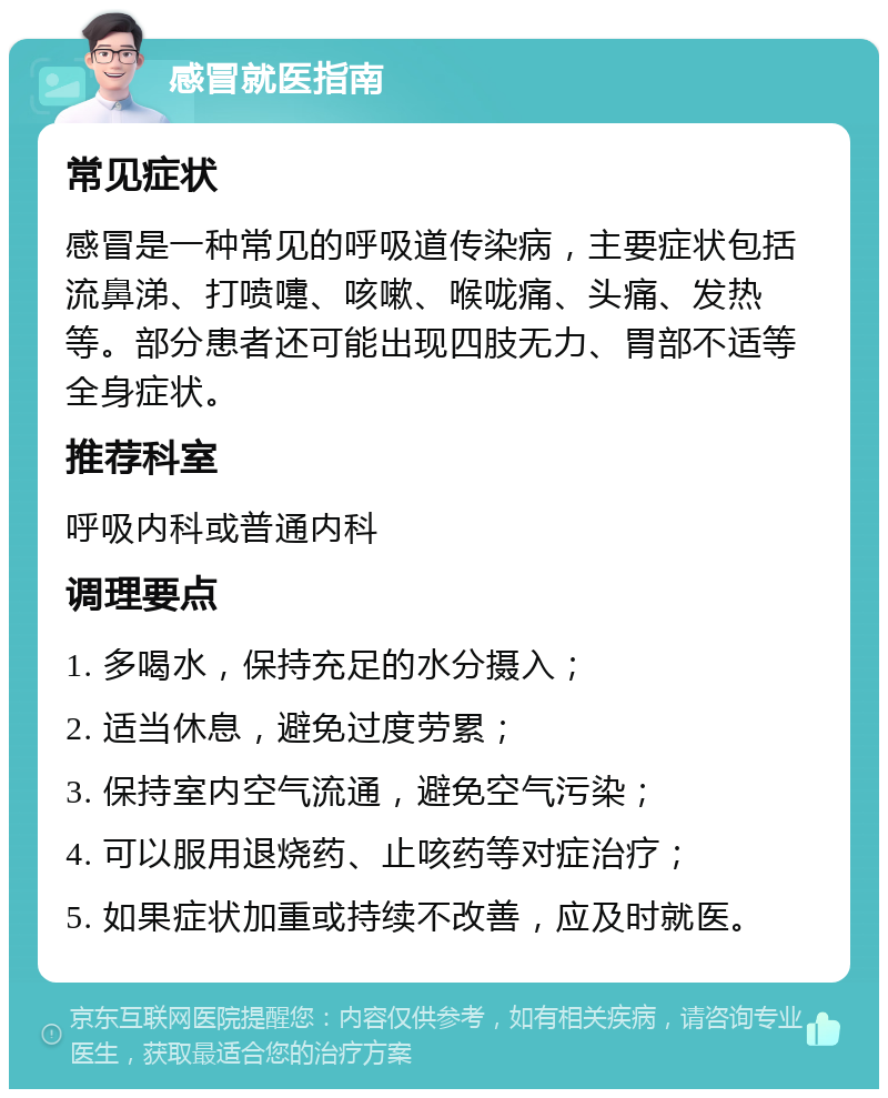 感冒就医指南 常见症状 感冒是一种常见的呼吸道传染病，主要症状包括流鼻涕、打喷嚏、咳嗽、喉咙痛、头痛、发热等。部分患者还可能出现四肢无力、胃部不适等全身症状。 推荐科室 呼吸内科或普通内科 调理要点 1. 多喝水，保持充足的水分摄入； 2. 适当休息，避免过度劳累； 3. 保持室内空气流通，避免空气污染； 4. 可以服用退烧药、止咳药等对症治疗； 5. 如果症状加重或持续不改善，应及时就医。