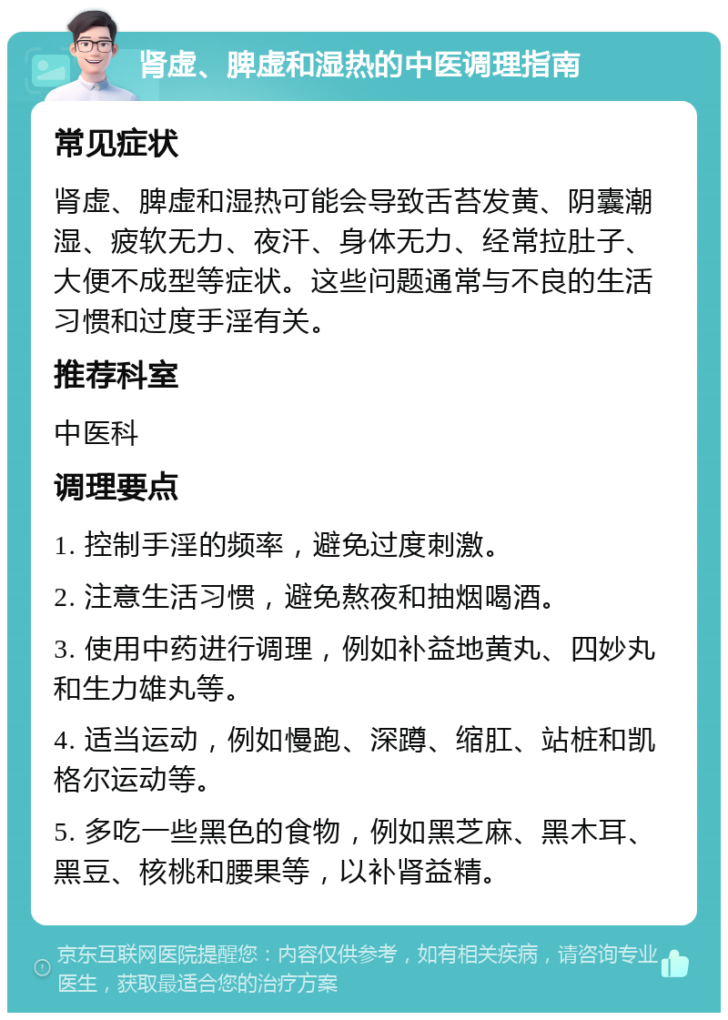 肾虚、脾虚和湿热的中医调理指南 常见症状 肾虚、脾虚和湿热可能会导致舌苔发黄、阴囊潮湿、疲软无力、夜汗、身体无力、经常拉肚子、大便不成型等症状。这些问题通常与不良的生活习惯和过度手淫有关。 推荐科室 中医科 调理要点 1. 控制手淫的频率，避免过度刺激。 2. 注意生活习惯，避免熬夜和抽烟喝酒。 3. 使用中药进行调理，例如补益地黄丸、四妙丸和生力雄丸等。 4. 适当运动，例如慢跑、深蹲、缩肛、站桩和凯格尔运动等。 5. 多吃一些黑色的食物，例如黑芝麻、黑木耳、黑豆、核桃和腰果等，以补肾益精。