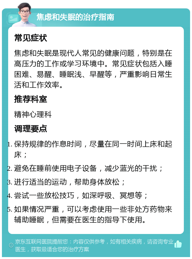 焦虑和失眠的治疗指南 常见症状 焦虑和失眠是现代人常见的健康问题，特别是在高压力的工作或学习环境中。常见症状包括入睡困难、易醒、睡眠浅、早醒等，严重影响日常生活和工作效率。 推荐科室 精神心理科 调理要点 保持规律的作息时间，尽量在同一时间上床和起床； 避免在睡前使用电子设备，减少蓝光的干扰； 进行适当的运动，帮助身体放松； 尝试一些放松技巧，如深呼吸、冥想等； 如果情况严重，可以考虑使用一些非处方药物来辅助睡眠，但需要在医生的指导下使用。