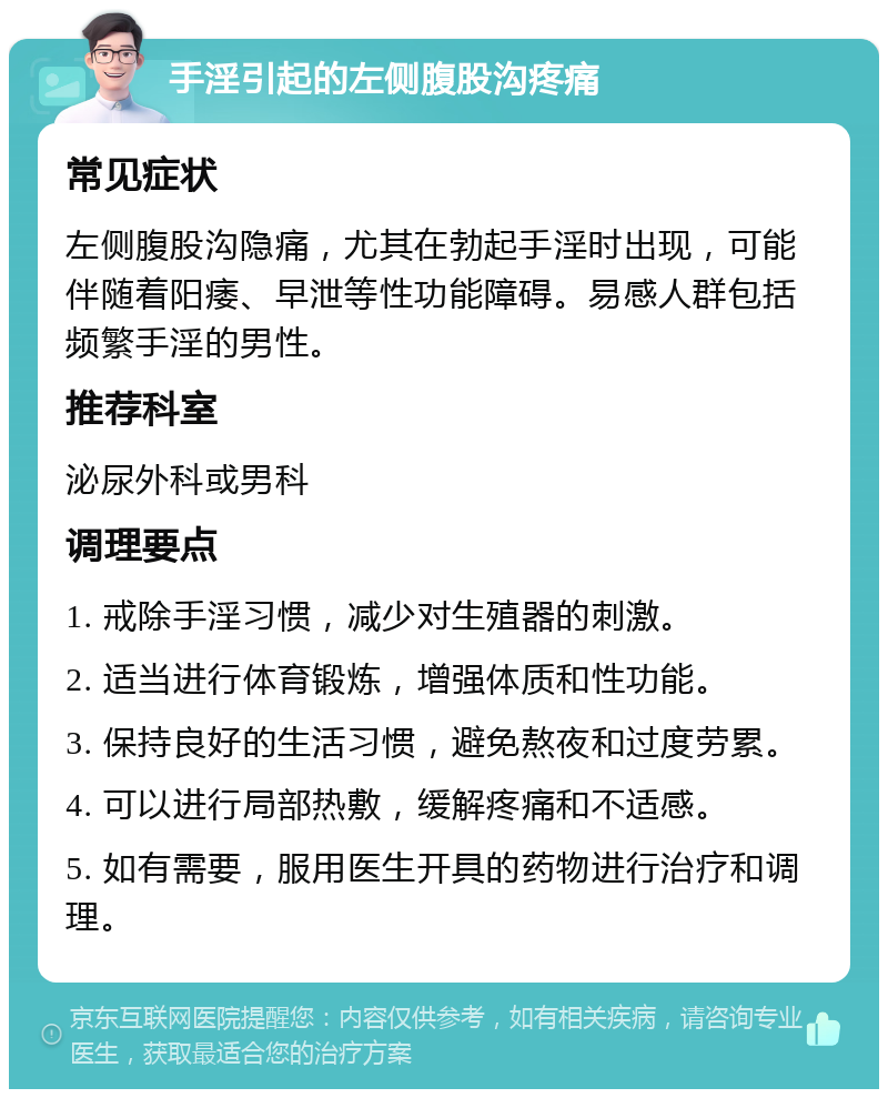 手淫引起的左侧腹股沟疼痛 常见症状 左侧腹股沟隐痛，尤其在勃起手淫时出现，可能伴随着阳痿、早泄等性功能障碍。易感人群包括频繁手淫的男性。 推荐科室 泌尿外科或男科 调理要点 1. 戒除手淫习惯，减少对生殖器的刺激。 2. 适当进行体育锻炼，增强体质和性功能。 3. 保持良好的生活习惯，避免熬夜和过度劳累。 4. 可以进行局部热敷，缓解疼痛和不适感。 5. 如有需要，服用医生开具的药物进行治疗和调理。