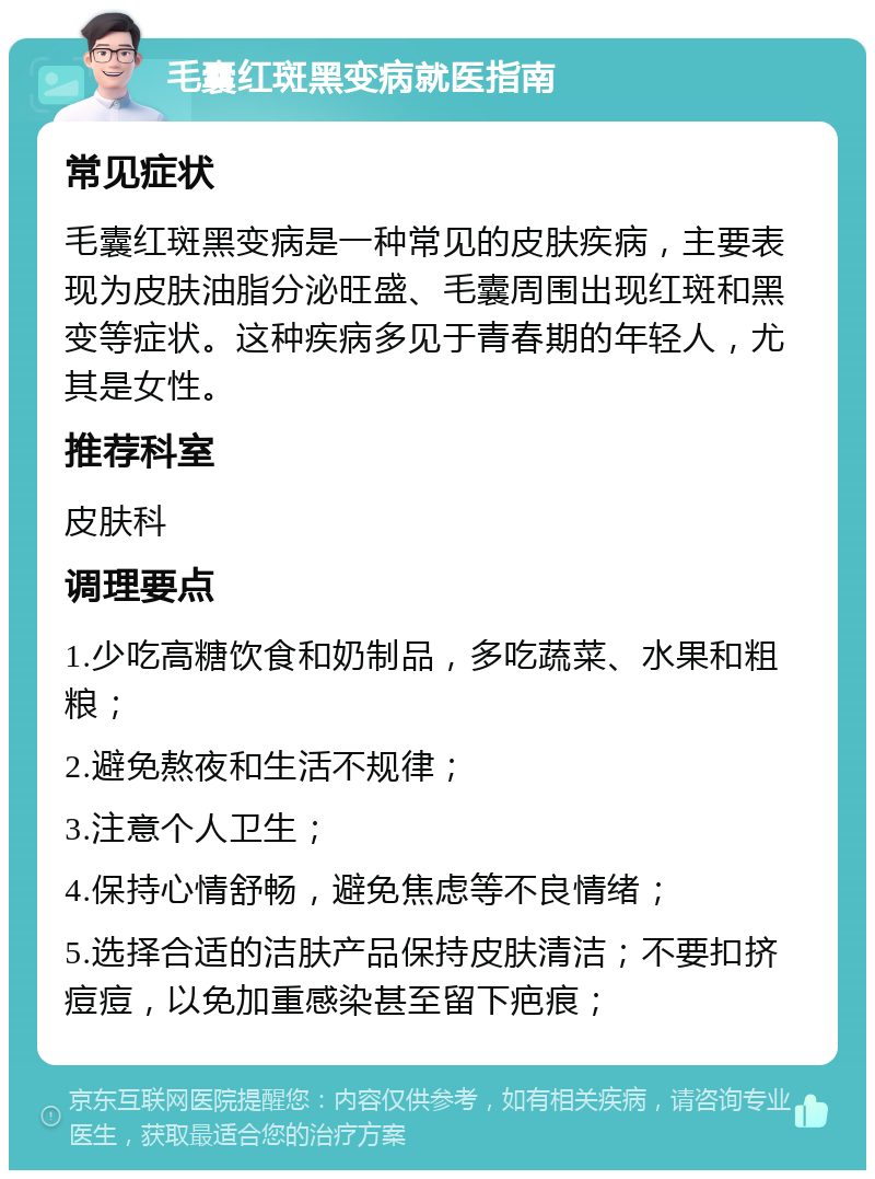 毛囊红斑黑变病就医指南 常见症状 毛囊红斑黑变病是一种常见的皮肤疾病，主要表现为皮肤油脂分泌旺盛、毛囊周围出现红斑和黑变等症状。这种疾病多见于青春期的年轻人，尤其是女性。 推荐科室 皮肤科 调理要点 1.少吃高糖饮食和奶制品，多吃蔬菜、水果和粗粮； 2.避免熬夜和生活不规律； 3.注意个人卫生； 4.保持心情舒畅，避免焦虑等不良情绪； 5.选择合适的洁肤产品保持皮肤清洁；不要扣挤痘痘，以免加重感染甚至留下疤痕；