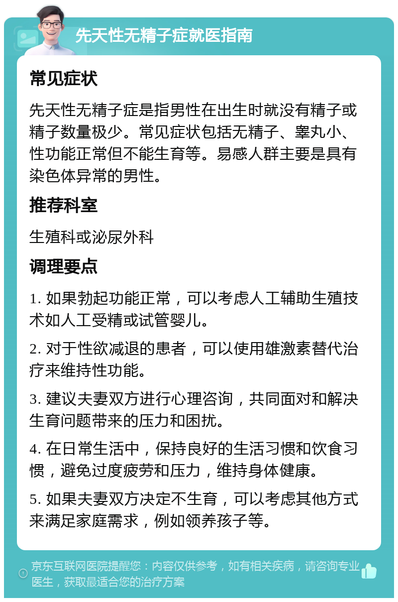 先天性无精子症就医指南 常见症状 先天性无精子症是指男性在出生时就没有精子或精子数量极少。常见症状包括无精子、睾丸小、性功能正常但不能生育等。易感人群主要是具有染色体异常的男性。 推荐科室 生殖科或泌尿外科 调理要点 1. 如果勃起功能正常，可以考虑人工辅助生殖技术如人工受精或试管婴儿。 2. 对于性欲减退的患者，可以使用雄激素替代治疗来维持性功能。 3. 建议夫妻双方进行心理咨询，共同面对和解决生育问题带来的压力和困扰。 4. 在日常生活中，保持良好的生活习惯和饮食习惯，避免过度疲劳和压力，维持身体健康。 5. 如果夫妻双方决定不生育，可以考虑其他方式来满足家庭需求，例如领养孩子等。