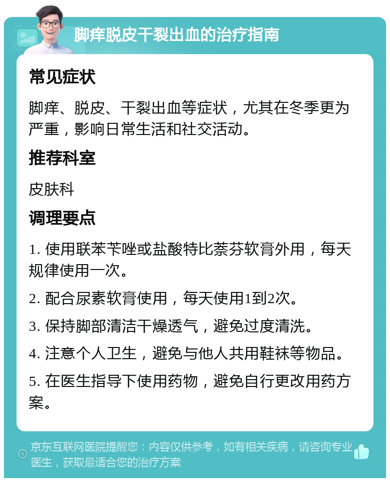 脚痒脱皮干裂出血的治疗指南 常见症状 脚痒、脱皮、干裂出血等症状，尤其在冬季更为严重，影响日常生活和社交活动。 推荐科室 皮肤科 调理要点 1. 使用联苯苄唑或盐酸特比萘芬软膏外用，每天规律使用一次。 2. 配合尿素软膏使用，每天使用1到2次。 3. 保持脚部清洁干燥透气，避免过度清洗。 4. 注意个人卫生，避免与他人共用鞋袜等物品。 5. 在医生指导下使用药物，避免自行更改用药方案。