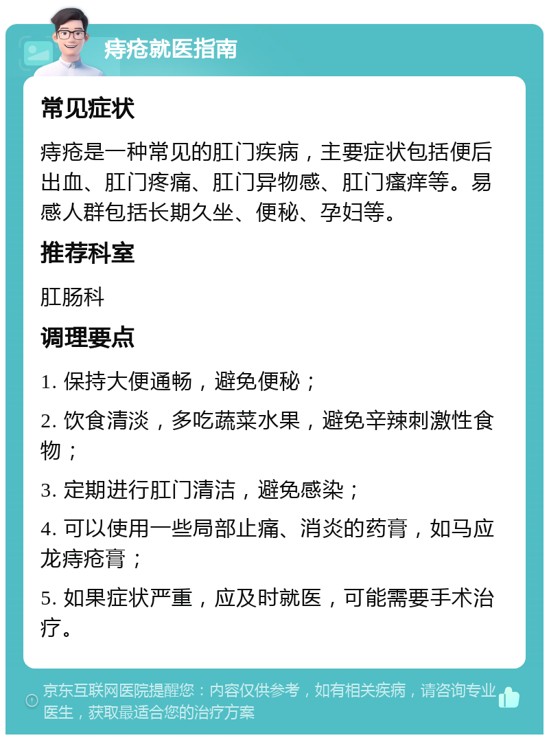 痔疮就医指南 常见症状 痔疮是一种常见的肛门疾病，主要症状包括便后出血、肛门疼痛、肛门异物感、肛门瘙痒等。易感人群包括长期久坐、便秘、孕妇等。 推荐科室 肛肠科 调理要点 1. 保持大便通畅，避免便秘； 2. 饮食清淡，多吃蔬菜水果，避免辛辣刺激性食物； 3. 定期进行肛门清洁，避免感染； 4. 可以使用一些局部止痛、消炎的药膏，如马应龙痔疮膏； 5. 如果症状严重，应及时就医，可能需要手术治疗。