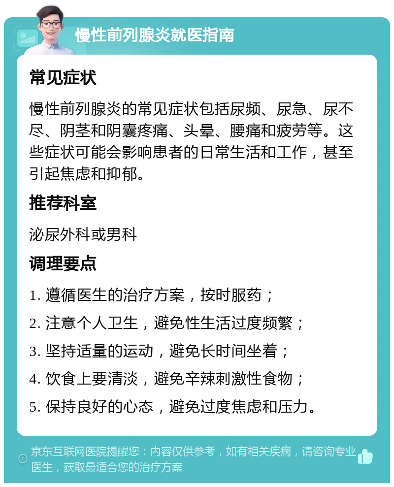 慢性前列腺炎就医指南 常见症状 慢性前列腺炎的常见症状包括尿频、尿急、尿不尽、阴茎和阴囊疼痛、头晕、腰痛和疲劳等。这些症状可能会影响患者的日常生活和工作，甚至引起焦虑和抑郁。 推荐科室 泌尿外科或男科 调理要点 1. 遵循医生的治疗方案，按时服药； 2. 注意个人卫生，避免性生活过度频繁； 3. 坚持适量的运动，避免长时间坐着； 4. 饮食上要清淡，避免辛辣刺激性食物； 5. 保持良好的心态，避免过度焦虑和压力。