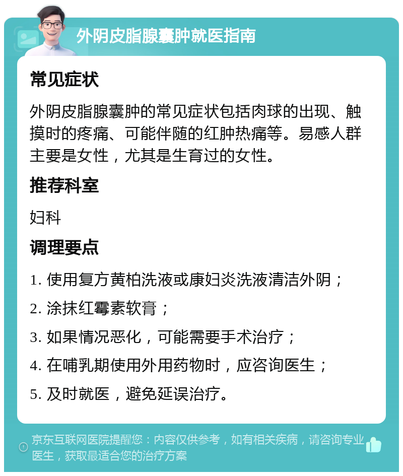 外阴皮脂腺囊肿就医指南 常见症状 外阴皮脂腺囊肿的常见症状包括肉球的出现、触摸时的疼痛、可能伴随的红肿热痛等。易感人群主要是女性，尤其是生育过的女性。 推荐科室 妇科 调理要点 1. 使用复方黄柏洗液或康妇炎洗液清洁外阴； 2. 涂抹红霉素软膏； 3. 如果情况恶化，可能需要手术治疗； 4. 在哺乳期使用外用药物时，应咨询医生； 5. 及时就医，避免延误治疗。