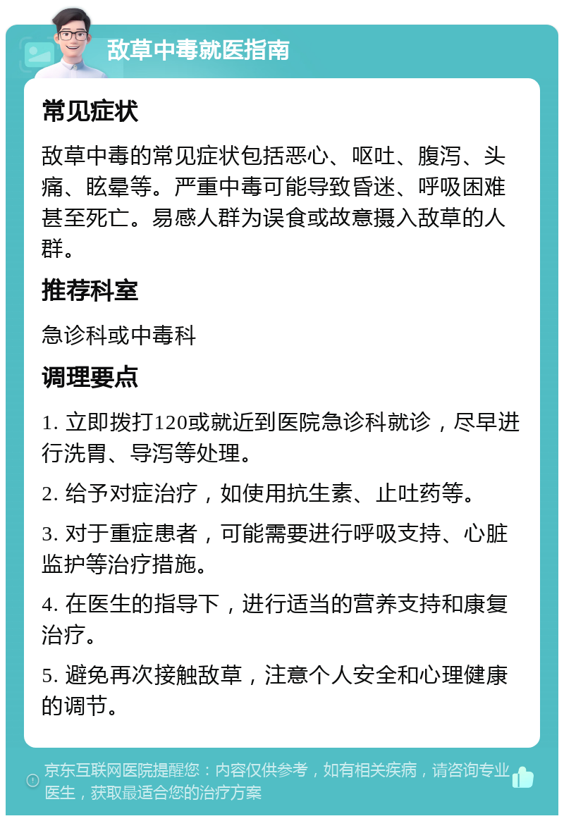 敌草中毒就医指南 常见症状 敌草中毒的常见症状包括恶心、呕吐、腹泻、头痛、眩晕等。严重中毒可能导致昏迷、呼吸困难甚至死亡。易感人群为误食或故意摄入敌草的人群。 推荐科室 急诊科或中毒科 调理要点 1. 立即拨打120或就近到医院急诊科就诊，尽早进行洗胃、导泻等处理。 2. 给予对症治疗，如使用抗生素、止吐药等。 3. 对于重症患者，可能需要进行呼吸支持、心脏监护等治疗措施。 4. 在医生的指导下，进行适当的营养支持和康复治疗。 5. 避免再次接触敌草，注意个人安全和心理健康的调节。